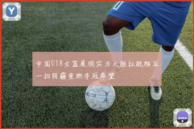 中国U18女篮展现实力大胜拉脱维亚一扫阴霾重燃夺冠希望