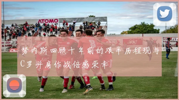 努内斯回顾十年前的艰辛历程现与C罗并肩作战倍感荣幸