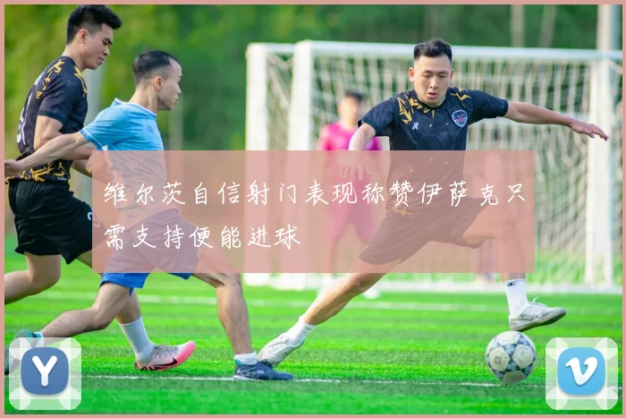 维尔茨自信射门表现称赞伊萨克只需支持便能进球