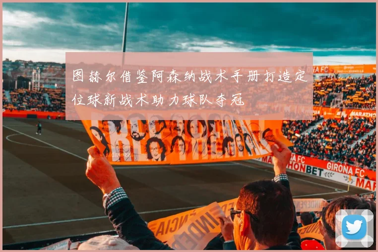 图赫尔借鉴阿森纳战术手册打造定位球新战术助力球队夺冠