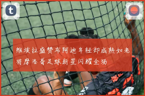 维埃拉盛赞布阿迪年轻却成熟如老将摩洛哥足球新星闪耀全场