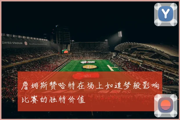 詹姆斯赞哈特在场上如追梦般影响比赛的独特价值