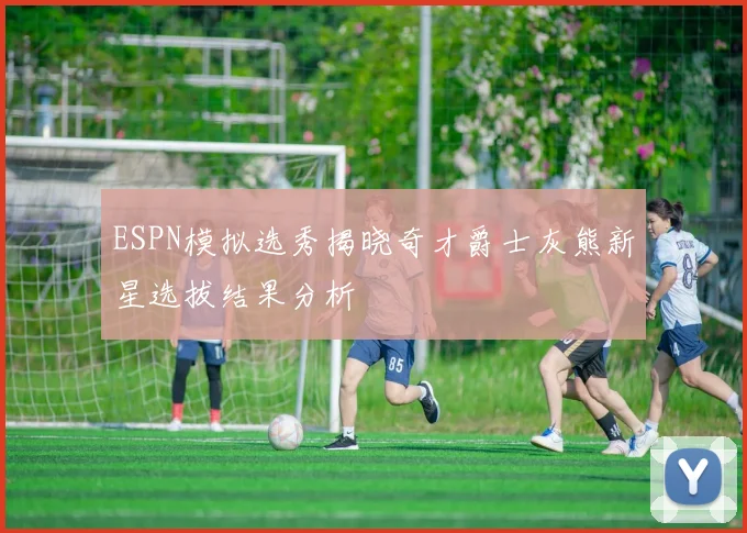 ESPN模拟选秀揭晓奇才爵士灰熊新星选拔结果分析