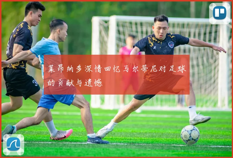 莱昂纳多深情回忆马尔蒂尼对足球的贡献与遗憾