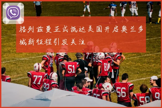 格列兹曼正式抵达美国开启奥兰多城新征程引发关注