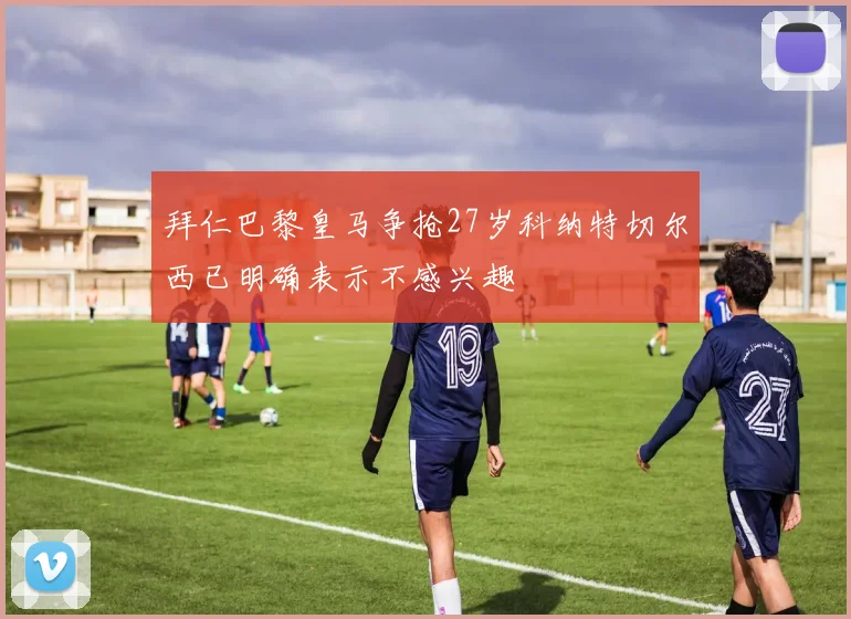 拜仁巴黎皇马争抢27岁科纳特切尔西已明确表示不感兴趣