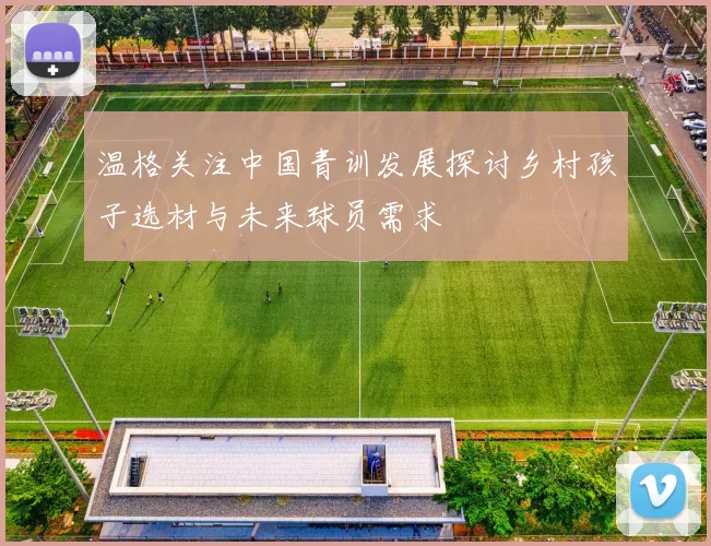 温格关注中国青训发展探讨乡村孩子选材与未来球员需求