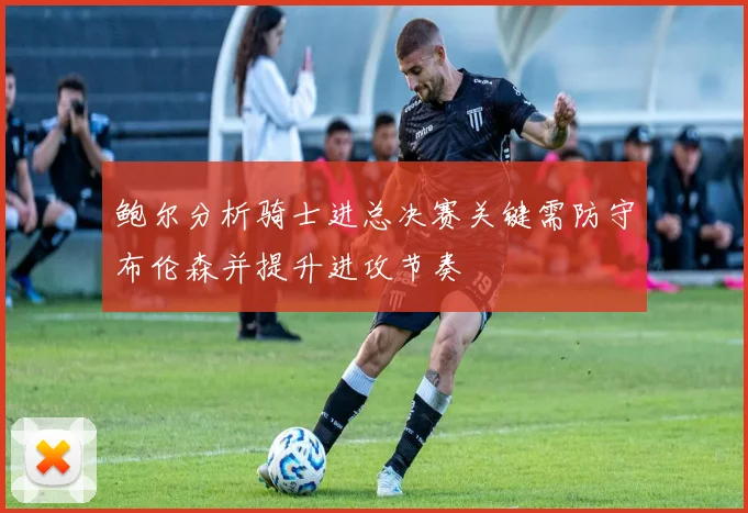 鲍尔分析骑士进总决赛关键需防守布伦森并提升进攻节奏