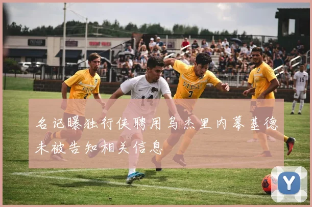 名记曝独行侠聘用乌杰里内幕基德未被告知相关信息