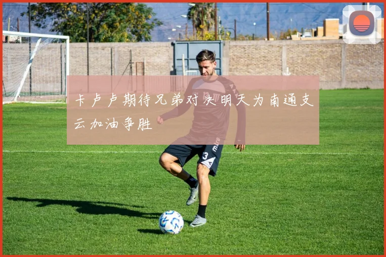 卡卢卢期待兄弟对决明天为南通支云加油争胜
