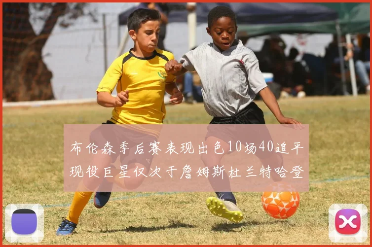 布伦森季后赛表现出色10场40追平现役巨星仅次于詹姆斯杜兰特哈登