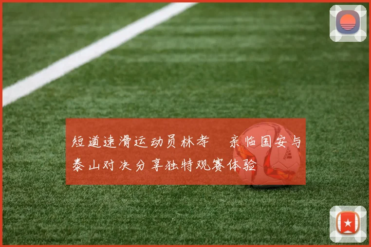 短道速滑运动员林孝埈亲临国安与泰山对决分享独特观赛体验