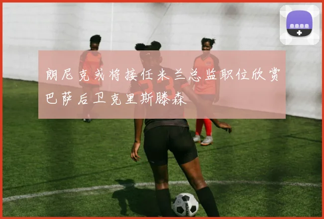 朗尼克或将接任米兰总监职位欣赏巴萨后卫克里斯滕森