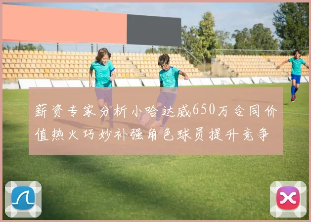 薪资专家分析小哈达威650万合同价值热火巧妙补强角色球员提升竞争力