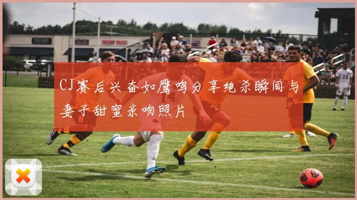 CJ赛后兴奋如鹰鸣分享绝杀瞬间与妻子甜蜜亲吻照片