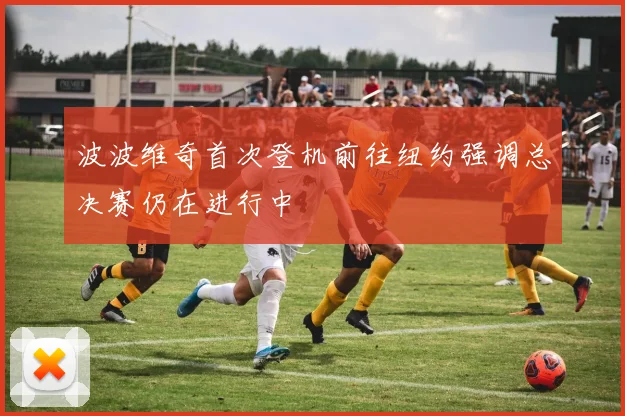 波波维奇首次登机前往纽约强调总决赛仍在进行中