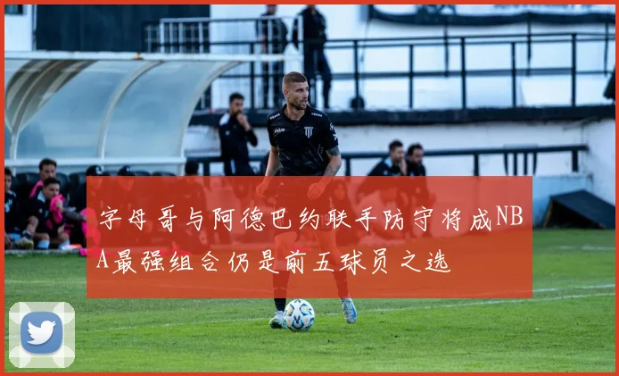 字母哥与阿德巴约联手防守将成NBA最强组合仍是前五球员之选