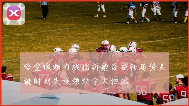 哈登依赖内线挡拆能否逆转局势关键时刻失误频频令人担忧