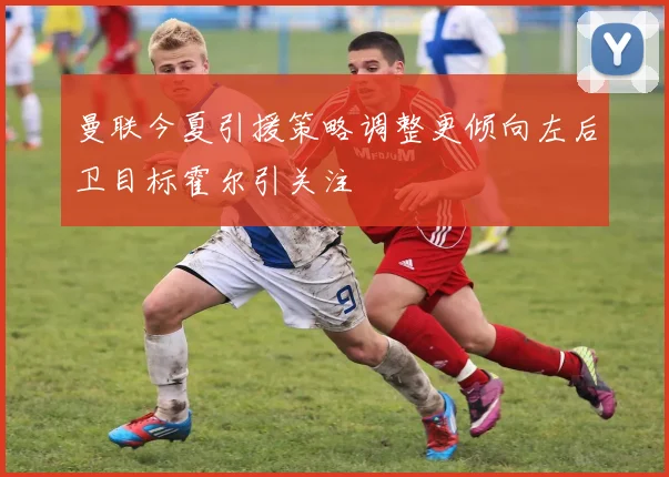 曼联今夏引援策略调整更倾向左后卫目标霍尔引关注