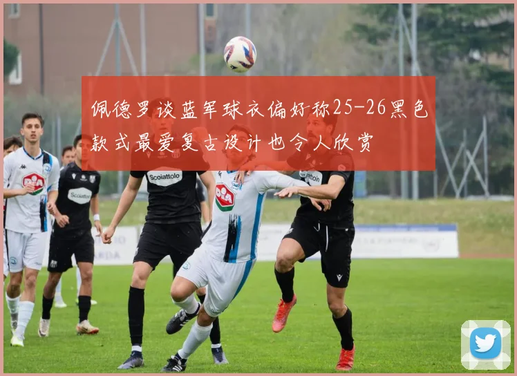 佩德罗谈蓝军球衣偏好称25-26黑色款式最爱复古设计也令人欣赏