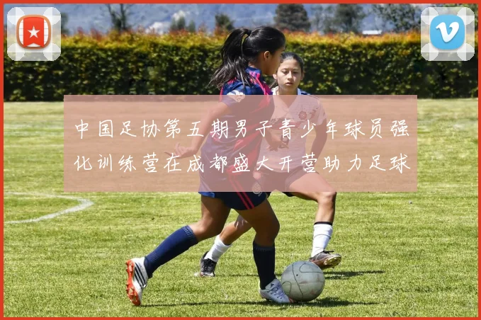 中国足协第五期男子青少年球员强化训练营在成都盛大开营助力足球未来发展