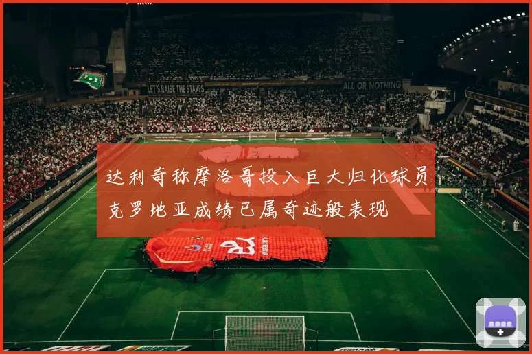 达利奇称摩洛哥投入巨大归化球员克罗地亚成绩已属奇迹般表现