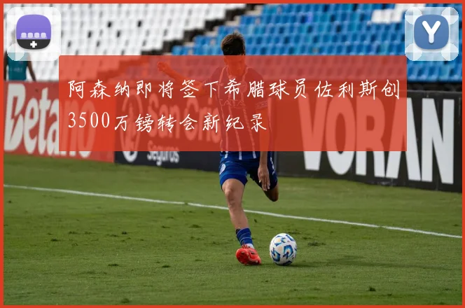 阿森纳即将签下希腊球员佐利斯创3500万镑转会新纪录