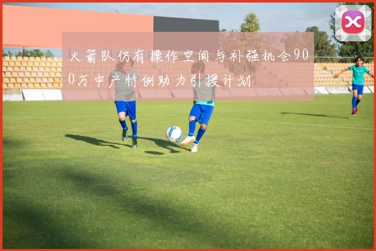 火箭队仍有操作空间与补强机会900万中产特例助力引援计划